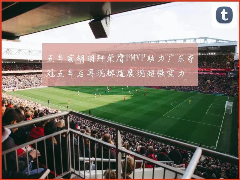 五年前胡明轩荣膺FMVP助力广东夺冠五年后再现辉煌展现超强实力