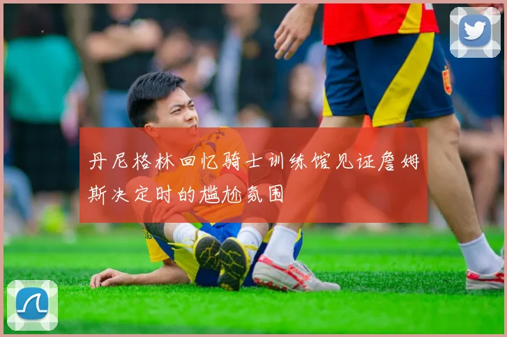 丹尼格林回忆骑士训练馆见证詹姆斯决定时的尴尬氛围