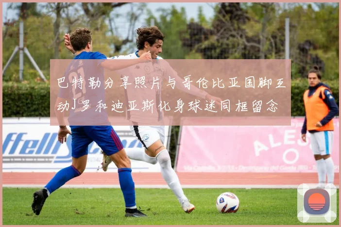 巴特勒分享照片与哥伦比亚国脚互动J罗和迪亚斯化身球迷同框留念