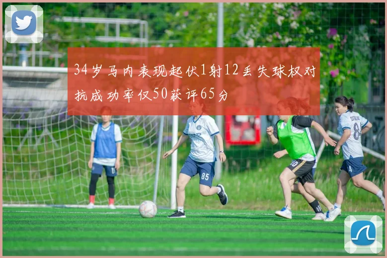 34岁马内表现起伏1射12丢失球权对抗成功率仅50获评65分