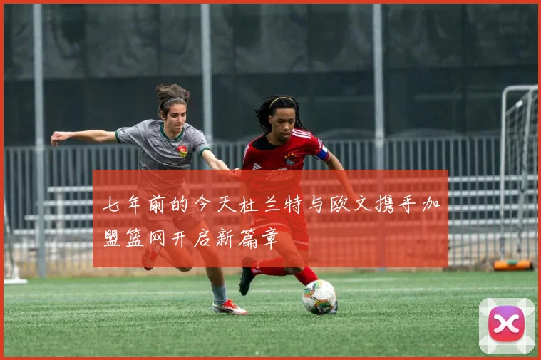 七年前的今天杜兰特与欧文携手加盟篮网开启新篇章
