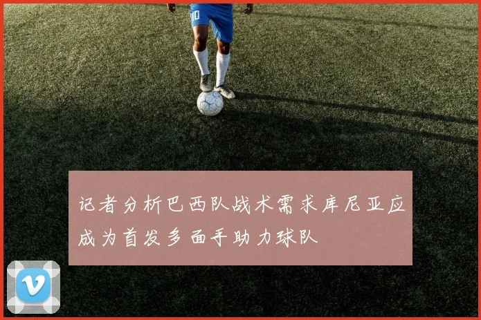 记者分析巴西队战术需求库尼亚应成为首发多面手助力球队