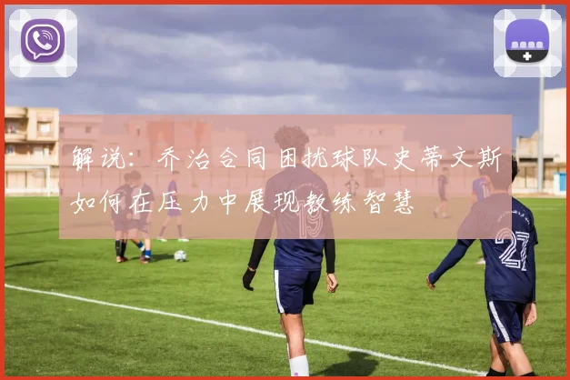 解说：乔治合同困扰球队史蒂文斯如何在压力中展现教练智慧