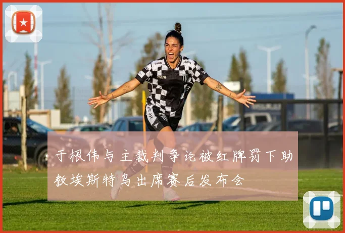 于根伟与主裁判争论被红牌罚下助教埃斯特乌出席赛后发布会