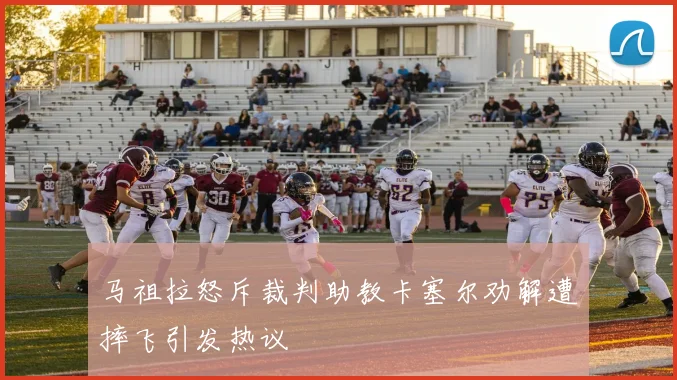 马祖拉怒斥裁判助教卡塞尔劝解遭摔飞引发热议