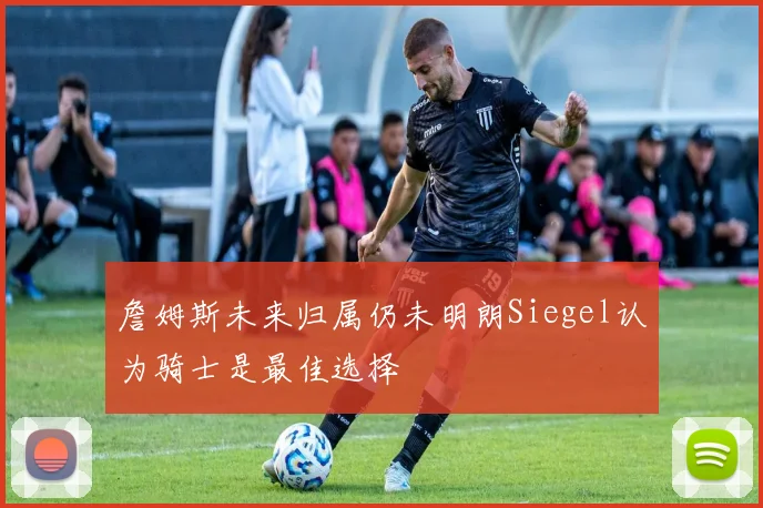 詹姆斯未来归属仍未明朗Siegel认为骑士是最佳选择