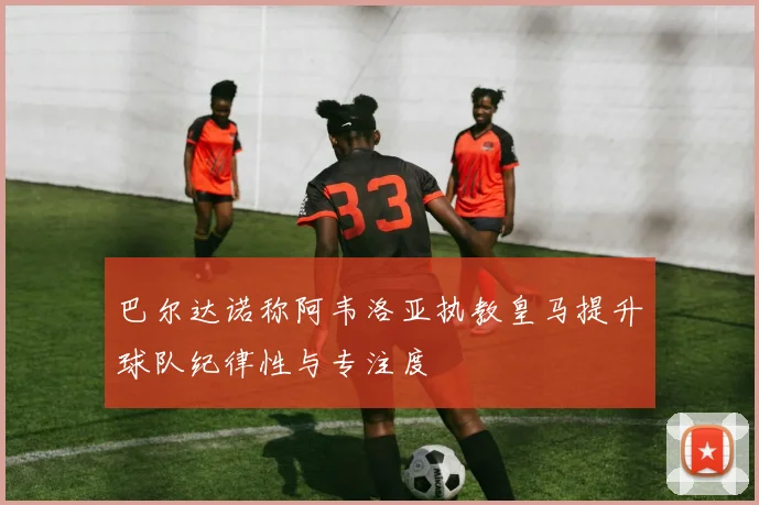 巴尔达诺称阿韦洛亚执教皇马提升球队纪律性与专注度