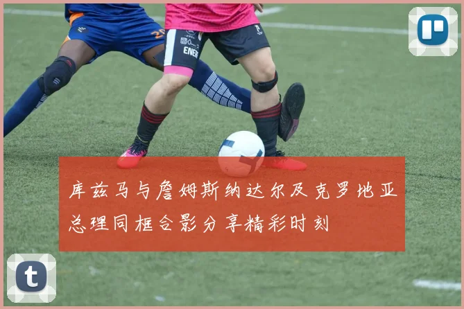 库兹马与詹姆斯纳达尔及克罗地亚总理同框合影分享精彩时刻