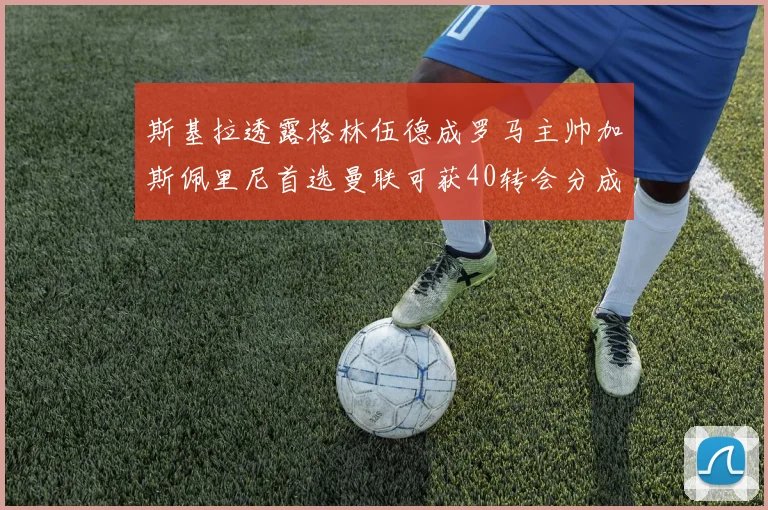 斯基拉透露格林伍德成罗马主帅加斯佩里尼首选曼联可获40转会分成