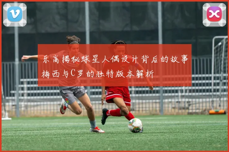 乐高揭秘球星人偶设计背后的故事梅西与C罗的独特版本解析