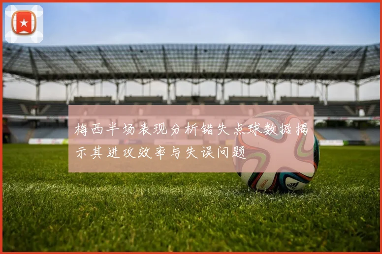 梅西半场表现分析错失点球数据揭示其进攻效率与失误问题