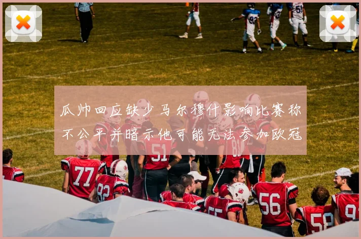 瓜帅回应缺少马尔穆什影响比赛称不公平并暗示他可能无法参加欧冠