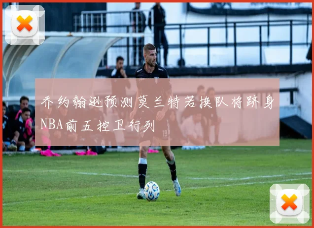 乔约翰逊预测莫兰特若换队将跻身NBA前五控卫行列