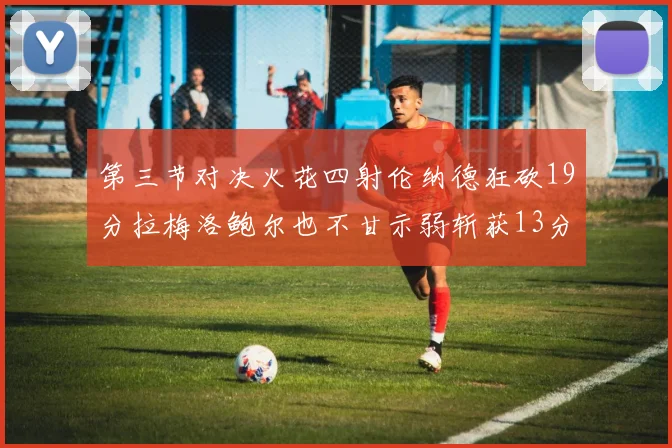 第三节对决火花四射伦纳德狂砍19分拉梅洛鲍尔也不甘示弱斩获13分