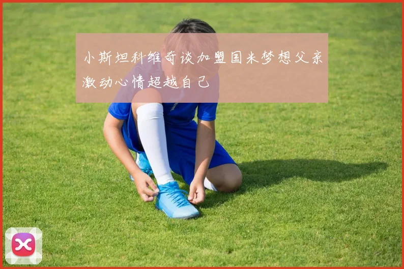 小斯坦科维奇谈加盟国米梦想父亲激动心情超越自己