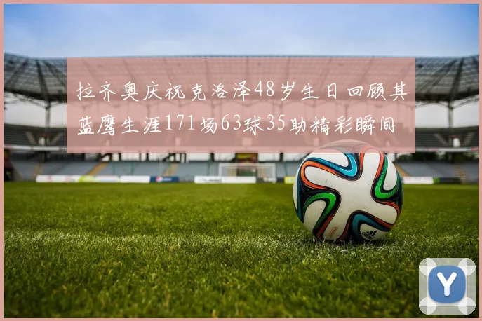 拉齐奥庆祝克洛泽48岁生日回顾其蓝鹰生涯171场63球35助精彩瞬间