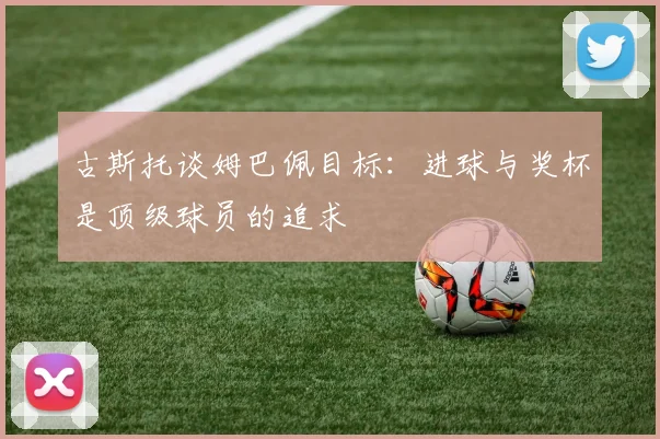 古斯托谈姆巴佩目标：进球与奖杯是顶级球员的追求