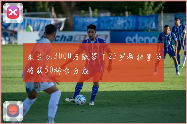 米兰以3000万欧签下25岁希拉皇马将获50转会分成