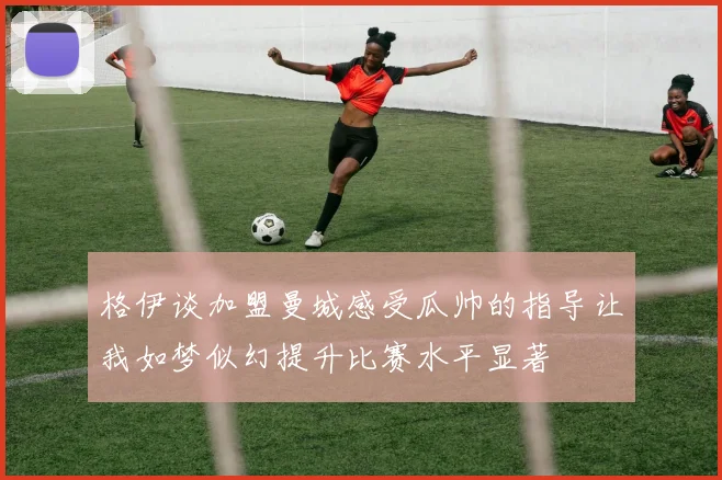 格伊谈加盟曼城感受瓜帅的指导让我如梦似幻提升比赛水平显著