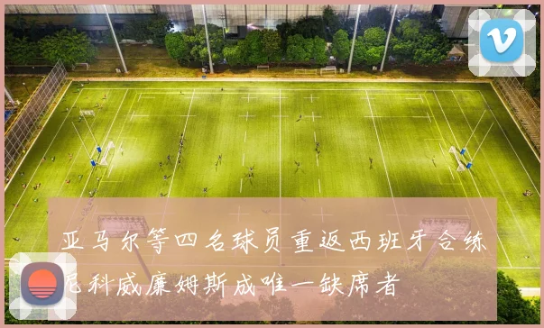 亚马尔等四名球员重返西班牙合练尼科威廉姆斯成唯一缺席者
