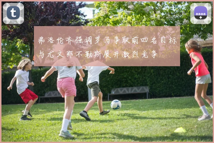 弗洛伦齐强调罗马争取前四名目标与尤文那不勒斯展开激烈竞争