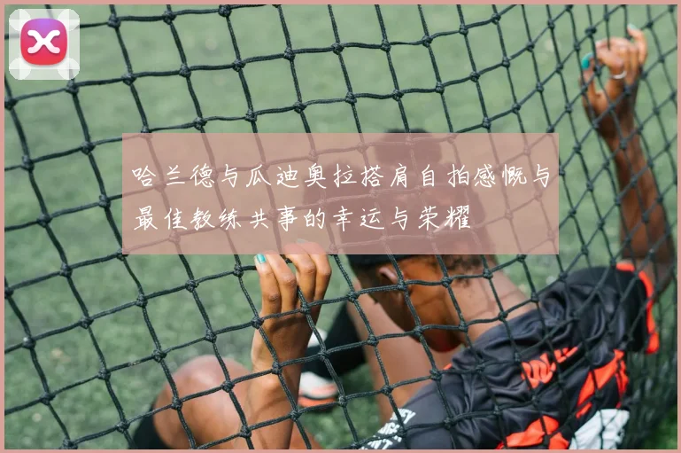 哈兰德与瓜迪奥拉搭肩自拍感慨与最佳教练共事的幸运与荣耀