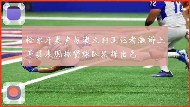 恰尔汗奥卢与澳大利亚记者激辩土耳其表现称赞球队发挥出色