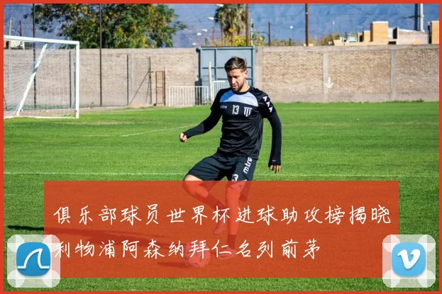 俱乐部球员世界杯进球助攻榜揭晓利物浦阿森纳拜仁名列前茅